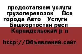 предосталяем услуги грузоперевозок  - Все города Авто » Услуги   . Башкортостан респ.,Караидельский р-н